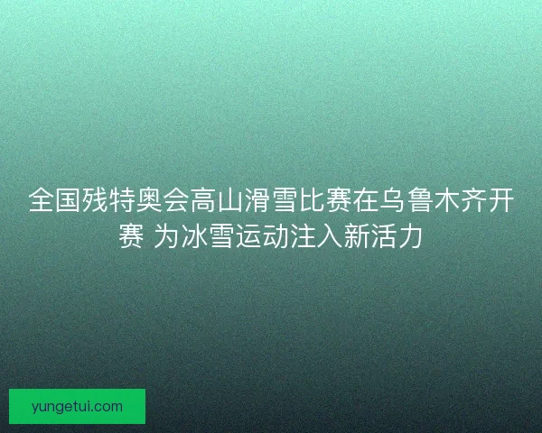 全国残特奥会高山滑雪比赛在乌鲁木齐开赛 为冰雪运动注入新活力