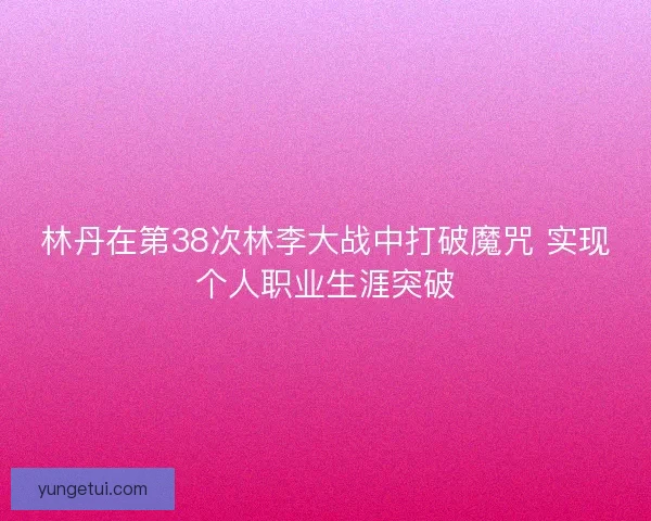 林丹在第38次林李大战中打破魔咒 实现个人职业生涯突破