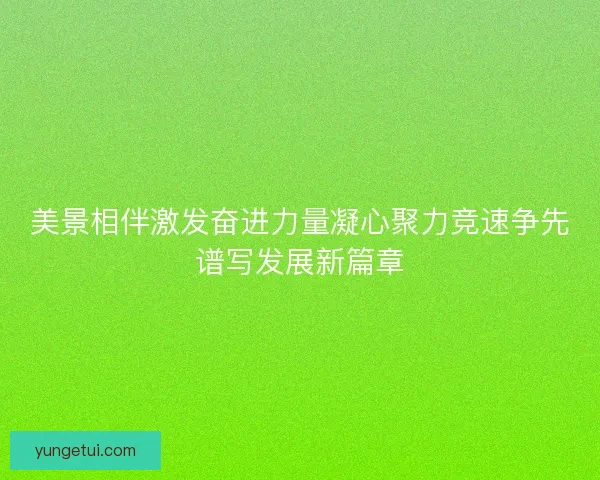 美景相伴激发奋进力量凝心聚力竞速争先谱写发展新篇章