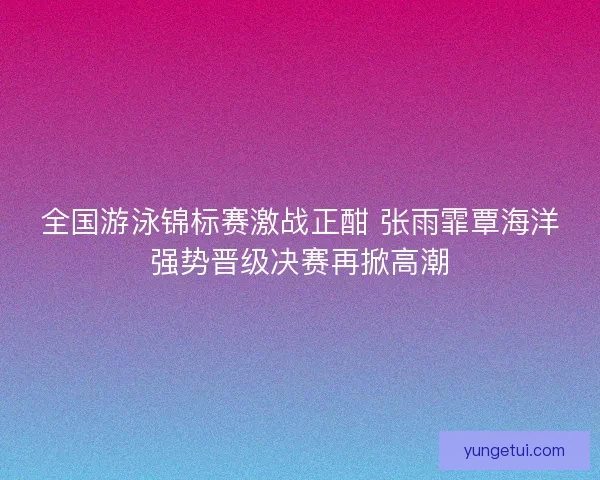 全国游泳锦标赛激战正酣 张雨霏覃海洋强势晋级决赛再掀高潮